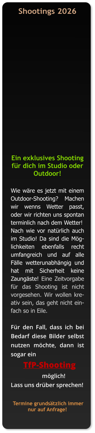 Shootings 2026     Ein exklusives Shooting für dich im Studio oder Outdoor!   Wie wäre es jetzt mit einem Outdoor-Shooting?  Machen wir wenns Wetter passt, oder wir richten uns spontan terminlich nach dem Wetter!  Nach wie vor natürlich auch im Studio! Da sind die Möglichkeiten ebenfalls recht umfangreich und auf alle Fälle wetterunabhängig und hat mit Sicherheit keine Zaungäste! Eine Zeitvorgabe für das Shooting ist nicht vorgesehen. Wir wollen kreativ sein, das geht nicht einfach so in Eile.   Für den Fall, dass ich bei Bedarf diese Bilder selbst nutzen möchte, dann ist sogar ein        TfP-Shooting                       möglich!   Lass uns drüber sprechen!     Termine grundsätzlich immer nur auf Anfrage!