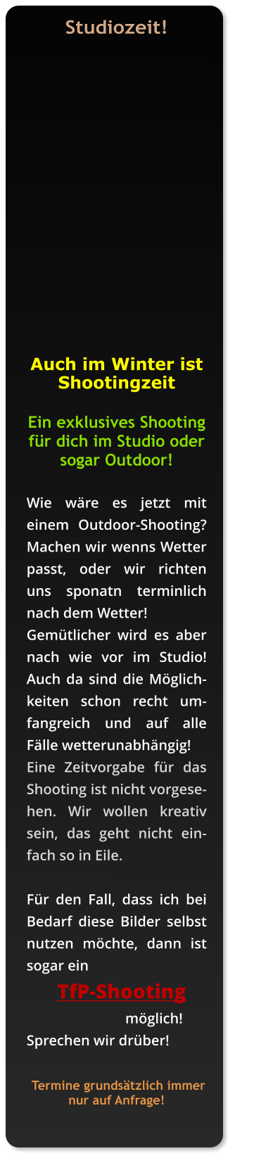 Studiozeit!    Auch im Winter ist          Shootingzeit  Ein exklusives Shooting für dich im Studio oder sogar Outdoor!   Wie wäre es jetzt mit einem Outdoor-Shooting?  Machen wir wenns Wetter passt, oder wir richten uns sponatn terminlich nach dem Wetter!  Gemütlicher wird es aber nach wie vor im Studio! Auch da sind die Möglichkeiten schon recht um-fangreich und auf alle Fälle wetterunabhängig!   Eine Zeitvorgabe für das Shooting ist nicht vorgesehen. Wir wollen kreativ sein, das geht nicht einfach so in Eile.   Für den Fall, dass ich bei Bedarf diese Bilder selbst nutzen möchte, dann ist sogar ein        TfP-Shooting                             möglich!  Sprechen wir drüber!     Termine grundsätzlich immer nur auf Anfrage!